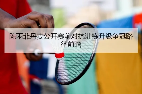 陈雨菲丹麦公开赛前对抗训练升级争冠路径前瞻