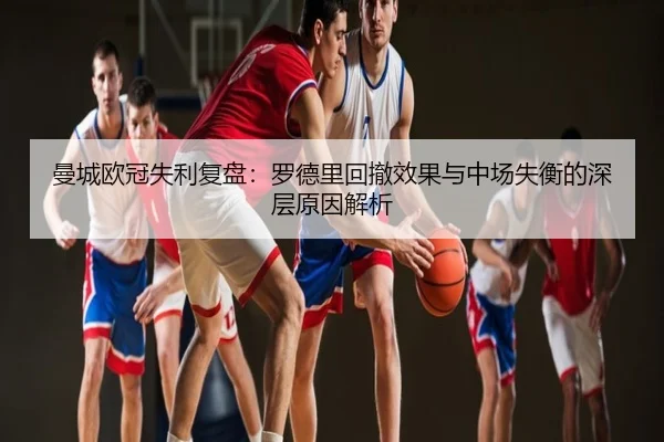 曼城欧冠失利复盘：罗德里回撤效果与中场失衡的深层原因解析
