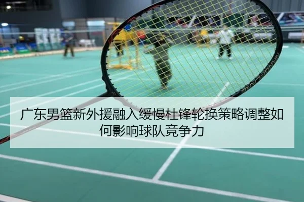 广东男篮新外援融入缓慢杜锋轮换策略调整如何影响球队竞争力