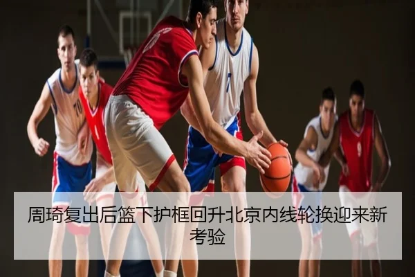 周琦复出后篮下护框回升北京内线轮换迎来新考验